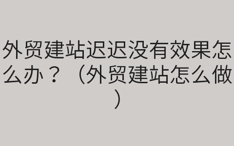 外贸建站迟迟没有效果怎么办？（外贸建站怎么做）